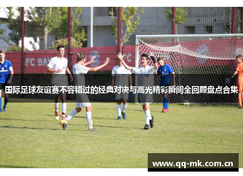 国际足球友谊赛不容错过的经典对决与高光精彩瞬间全回顾盘点合集 国际足球友谊赛不容错过的经典对决与高光精彩瞬间全回顾盘点合集