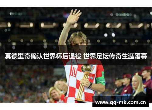 莫德里奇确认世界杯后退役 世界足坛传奇生涯落幕 莫德里奇确认世界杯后退役 世界足坛传奇生涯落幕